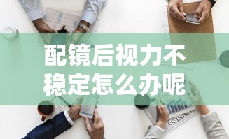 配镜后视力不稳定怎么办呢/配镜后主视眼更清晰