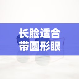 长脸适合带圆形眼镜吗:长脸适合带圆形眼镜吗女生 长脸适合带圆形眼镜吗:长脸适合带圆形眼镜吗女生