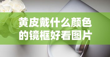 黄皮戴什么颜色的镜框好看图片/黄皮戴什么颜色的眼镜框显白 黄皮戴什么颜色的镜框好看图片/黄皮戴什么颜色的眼镜框显白