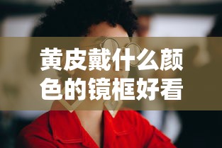 黄皮戴什么颜色的镜框好看图片/黄皮戴什么颜色的眼镜框显白 黄皮戴什么颜色的镜框好看图片/黄皮戴什么颜色的眼镜框显白