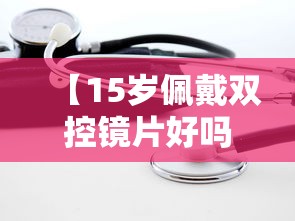 【15岁佩戴双控镜片好吗/双控镜片最好三个牌子】