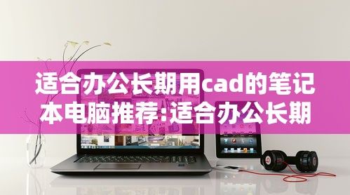 适合办公长期用cad的笔记本电脑推荐:适合办公长期用cad的笔记本电脑推荐 适合办公长期用cad的笔记本电脑推荐:适合办公长期用cad的笔记本电脑推荐