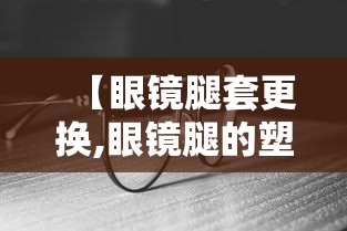 【眼镜腿套更换,眼镜腿的塑料套能更换吗】 【眼镜腿套更换,眼镜腿的塑料套能更换吗】