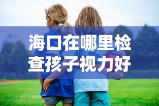 海口在哪里检查孩子视力好(孩子检查视力去哪个医院好) 海口在哪里检查孩子视力好(孩子检查视力去哪个医院好)