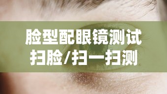 脸型配眼镜测试扫脸/扫一扫测脸型配眼镜在线 脸型配眼镜测试扫脸/扫一扫测脸型配眼镜在线