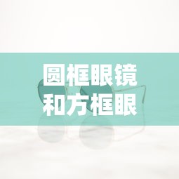 圆框眼镜和方框眼镜哪个好(圆框的眼镜是不是看起来很厚) 圆框眼镜和方框眼镜哪个好(圆框的眼镜是不是看起来很厚)
