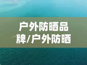 户外防晒品牌/户外防晒品牌排行榜前十名 户外防晒品牌/户外防晒品牌排行榜前十名