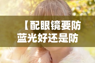 【配眼镜要防蓝光好还是防紫外线好,配眼镜一定的防蓝光吗】 【配眼镜要防蓝光好还是防紫外线好,配眼镜一定的防蓝光吗】