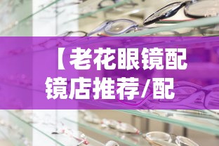 【老花眼镜配镜店推荐/配老花眼镜比较好的店有哪些】 【老花眼镜配镜店推荐/配老花眼镜比较好的店有哪些】