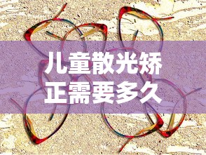 儿童散光矫正需要多久:儿童散光多少度需要矫正 儿童散光矫正需要多久:儿童散光多少度需要矫正