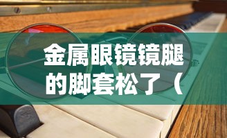 金属眼镜镜腿的脚套松了(眼镜镜腿松调整哪里) 金属眼镜镜腿的脚套松了(眼镜镜腿松调整哪里)