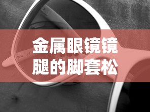 金属眼镜镜腿的脚套松了(眼镜镜腿松调整哪里) 金属眼镜镜腿的脚套松了(眼镜镜腿松调整哪里)