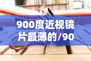900度近视镜片最薄的/900度近视镜片最薄的是多少度 900度近视镜片最薄的/900度近视镜片最薄的是多少度