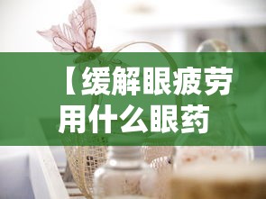 【缓解眼疲劳用什么眼药水好/眼睛疲劳买什么眼药水比较好】 【缓解眼疲劳用什么眼药水好/眼睛疲劳买什么眼药水比较好】