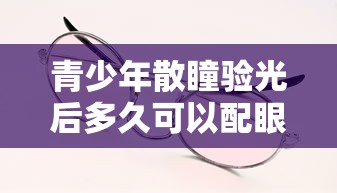 青少年散瞳验光后多久可以配眼镜（孩子散瞳验光后多久能配眼镜）