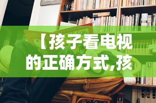 【孩子看电视的正确方式,孩子看电视的坏处视频】 【孩子看电视的正确方式,孩子看电视的坏处视频】