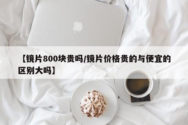 【镜片800块贵吗/镜片价格贵的与便宜的区别大吗】