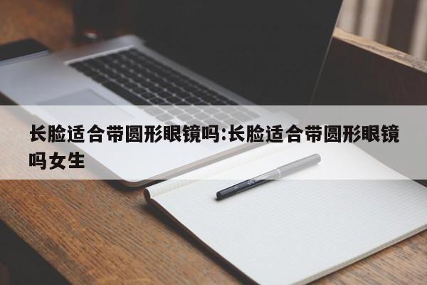 长脸适合带圆形眼镜吗:长脸适合带圆形眼镜吗女生