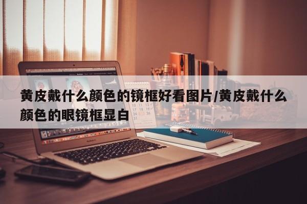 黄皮戴什么颜色的镜框好看图片/黄皮戴什么颜色的眼镜框显白