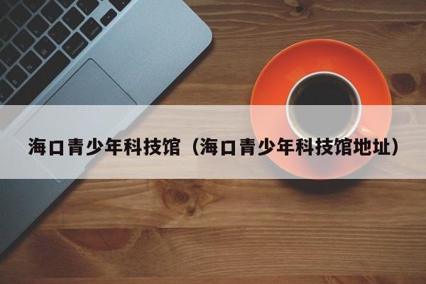 海口青少年科技馆(海口青少年科技馆地址)