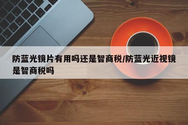 防蓝光镜片有用吗还是智商税/防蓝光近视镜是智商税吗
