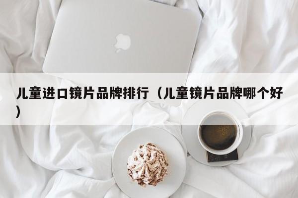 儿童进口镜片品牌排行(儿童镜片品牌哪个好)