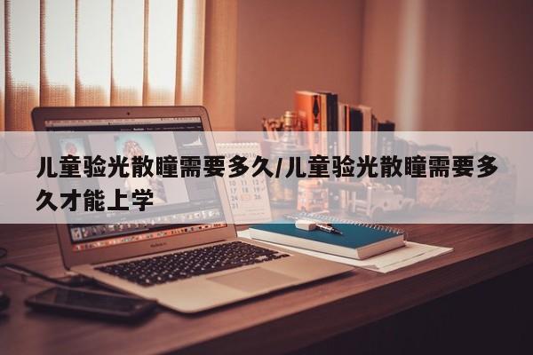 儿童验光散瞳需要多久/儿童验光散瞳需要多久才能上学