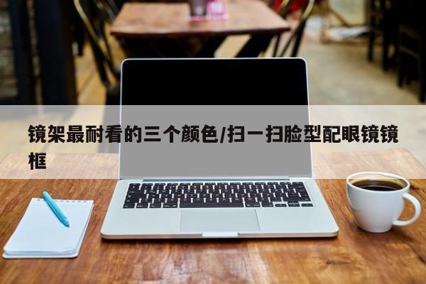 镜架最耐看的三个颜色/扫一扫脸型配眼镜镜框