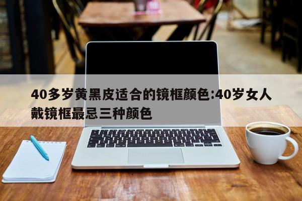 40多岁黄黑皮适合的镜框颜色:40岁女人戴镜框最忌三种颜色