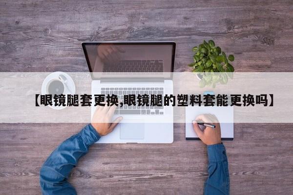 【眼镜腿套更换,眼镜腿的塑料套能更换吗】