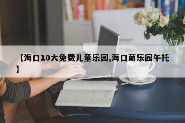 【海口10大免费儿童乐园,海口萌乐园午托】