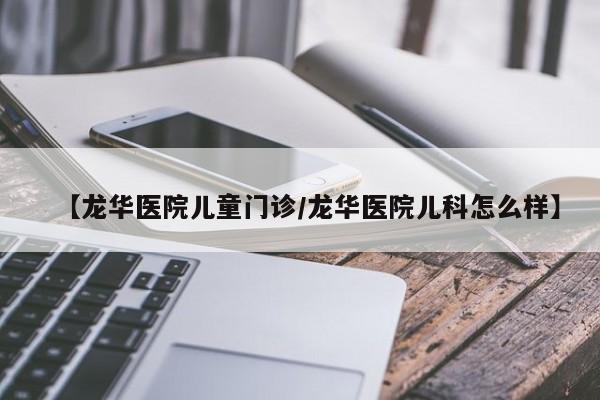 【龙华医院儿童门诊/龙华医院儿科怎么样】