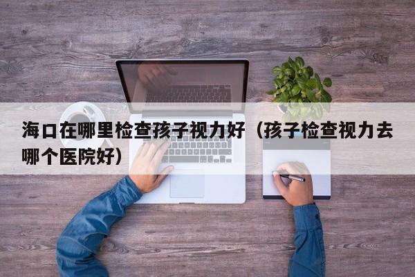 海口在哪里检查孩子视力好(孩子检查视力去哪个医院好)
