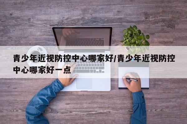 青少年近视防控中心哪家好/青少年近视防控中心哪家好一点