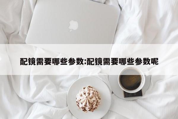 配镜需要哪些参数:配镜需要哪些参数呢