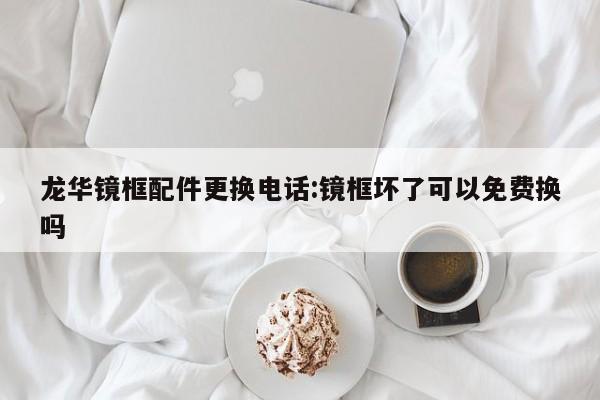 龙华镜框配件更换电话:镜框坏了可以免费换吗