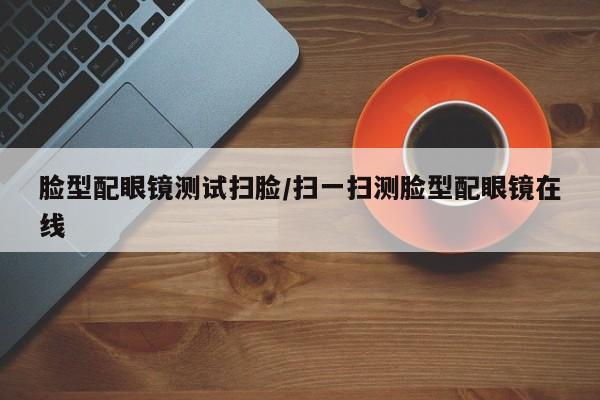 脸型配眼镜测试扫脸/扫一扫测脸型配眼镜在线