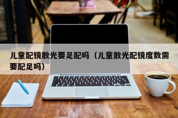 儿童配镜散光要足配吗(儿童散光配镜度数需要配足吗)