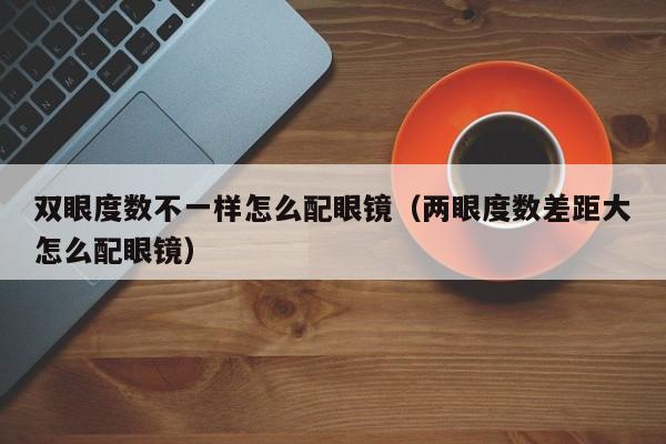 双眼度数不一样怎么配眼镜(两眼度数差距大怎么配眼镜)