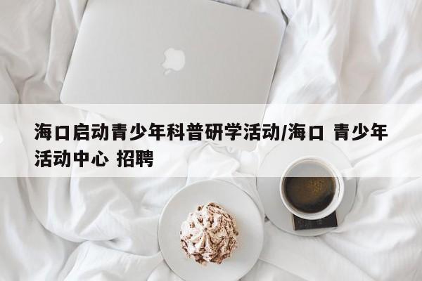 海口启动青少年科普研学活动/海口 青少年活动中心 招聘