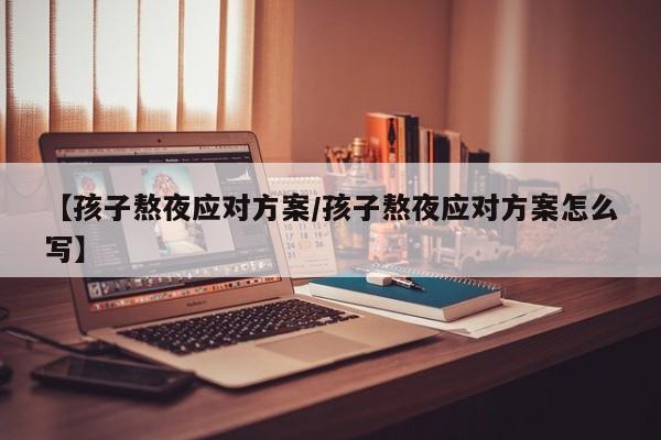 【孩子熬夜应对方案/孩子熬夜应对方案怎么写】