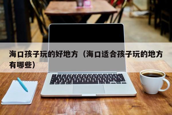 海口孩子玩的好地方(海口适合孩子玩的地方有哪些)