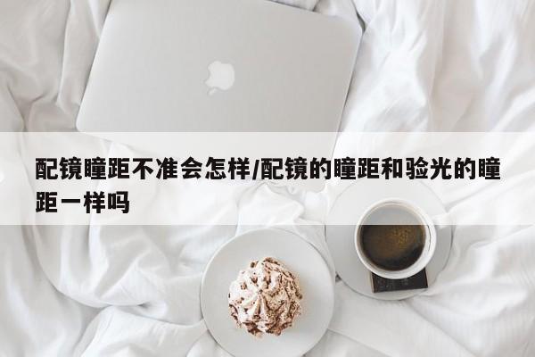 配镜瞳距不准会怎样/配镜的瞳距和验光的瞳距一样吗