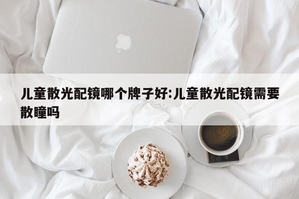 儿童散光配镜哪个牌子好:儿童散光配镜需要散瞳吗