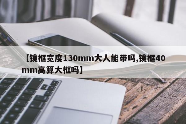 【镜框宽度130mm大人能带吗,镜框40mm高算大框吗】
