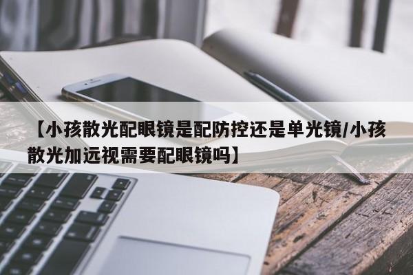 【小孩散光配眼镜是配防控还是单光镜/小孩散光加远视需要配眼镜吗】