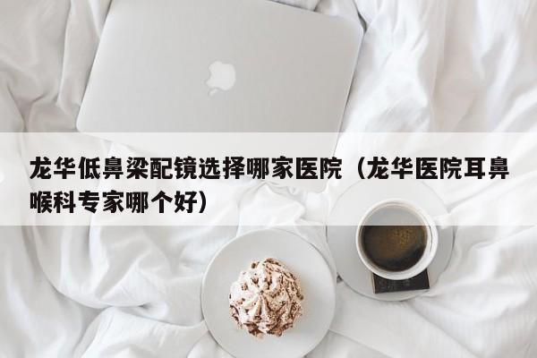 龙华低鼻梁配镜选择哪家医院(龙华医院耳鼻喉科专家哪个好)