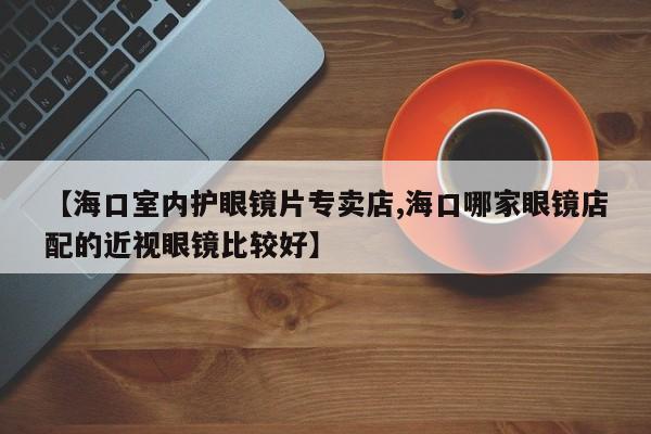 【海口室内护眼镜片专卖店,海口哪家眼镜店配的近视眼镜比较好】