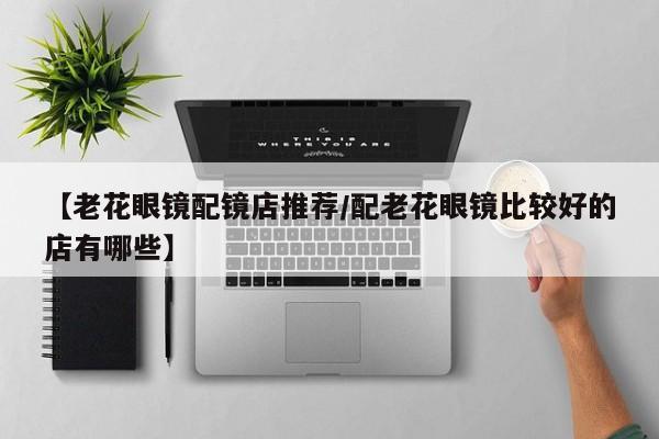 【老花眼镜配镜店推荐/配老花眼镜比较好的店有哪些】
