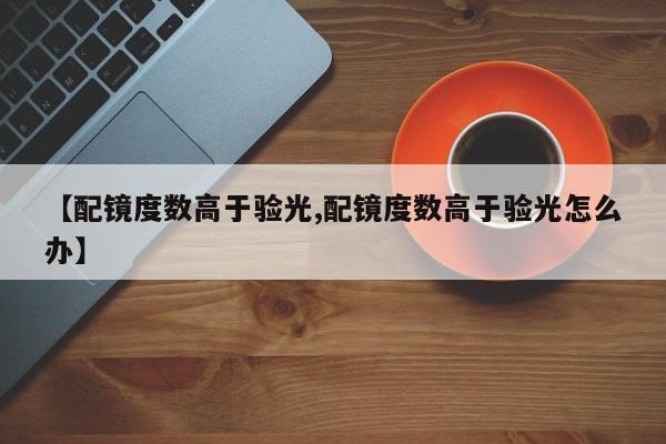 【配镜度数高于验光,配镜度数高于验光怎么办】